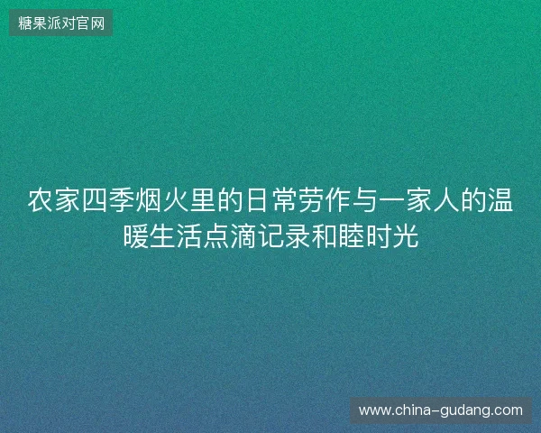 农家四季烟火里的日常劳作与一家人的温暖生活点滴记录和睦时光